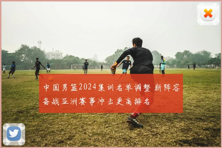 中国男篮2024集训名单调整 新阵容备战亚洲赛事冲击更高排名