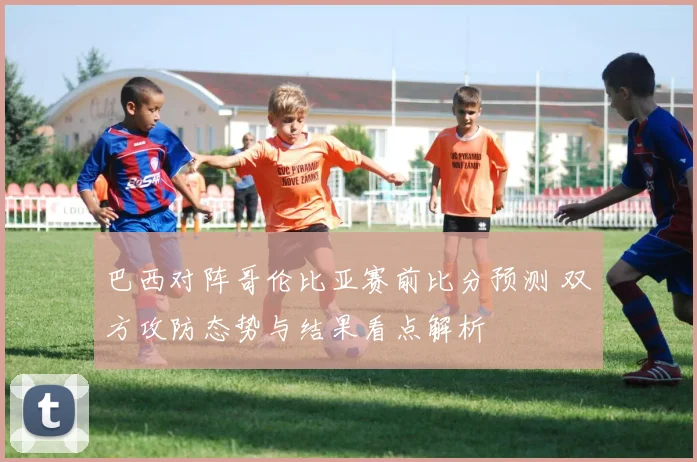 巴西对阵哥伦比亚赛前比分预测 双方攻防态势与结果看点解析