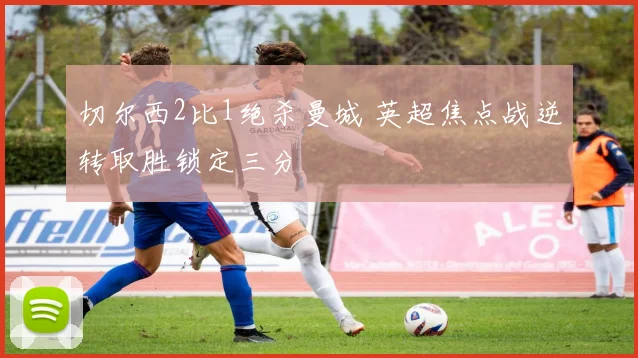 切尔西2比1绝杀曼城 英超焦点战逆转取胜锁定三分