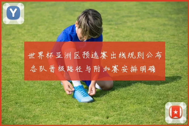 世界杯亚洲区预选赛出线规则公布 各队晋级路径与附加赛安排明确