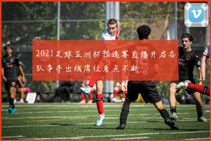 2021足球亚洲杯预选赛直播开启各队争夺出线席位看点不断