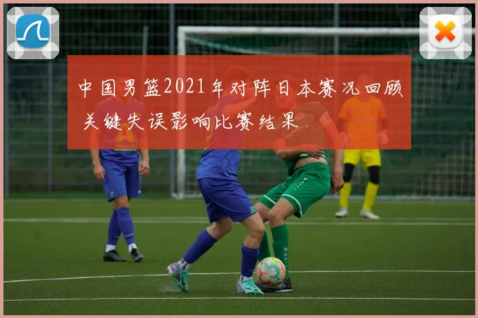 中国男篮2021年对阵日本赛况回顾 关键失误影响比赛结果