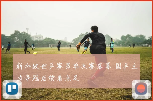 新加坡世乒赛男单决赛落幕 国乒主力争冠后续看点足