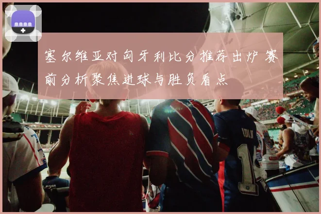 塞尔维亚对匈牙利比分推荐出炉 赛前分析聚焦进球与胜负看点
