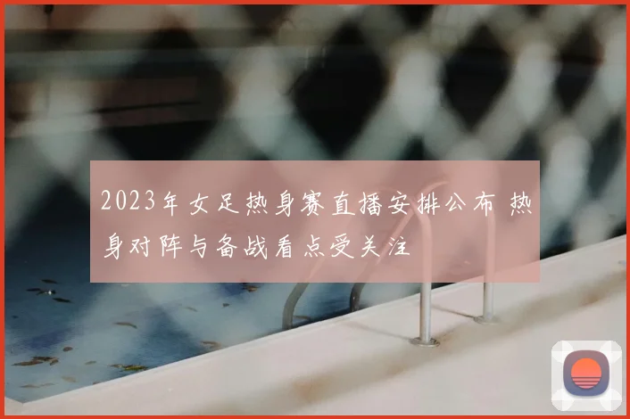 2023年女足热身赛直播安排公布 热身对阵与备战看点受关注