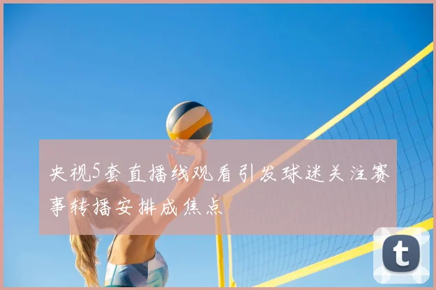 央视5套直播线观看引发球迷关注赛事转播安排成焦点