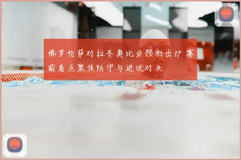 佛罗伦萨对拉齐奥比分预测出炉 赛前看点聚焦防守与进攻对决