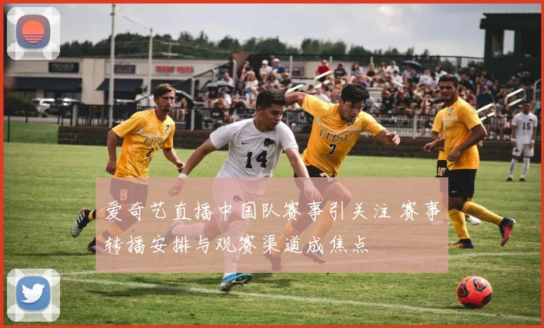 爱奇艺直播中国队赛事引关注 赛事转播安排与观赛渠道成焦点