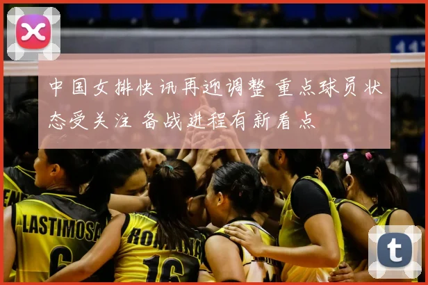 中国女排快讯再迎调整 重点球员状态受关注 备战进程有新看点