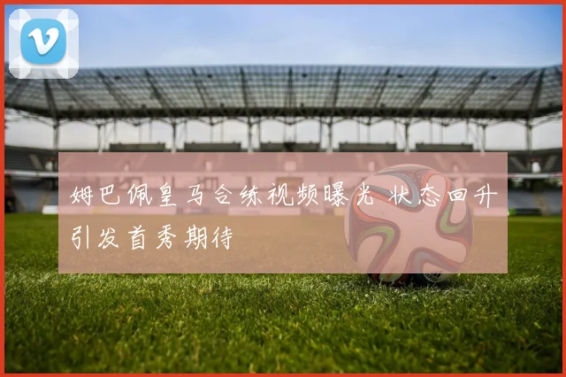 姆巴佩皇马合练视频曝光 状态回升引发首秀期待