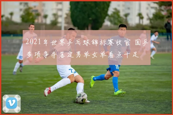 2021年世界乒乓球锦标赛收官 国乒多项争夺落定男单女单看点十足