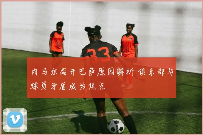 内马尔离开巴萨原因解析 俱乐部与球员矛盾成为焦点