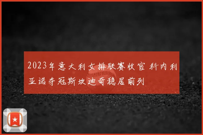 2023年意大利女排联赛收官 科内利亚诺夺冠斯坎迪奇稳居前列