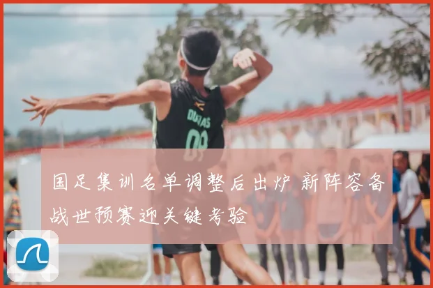 国足集训名单调整后出炉 新阵容备战世预赛迎关键考验