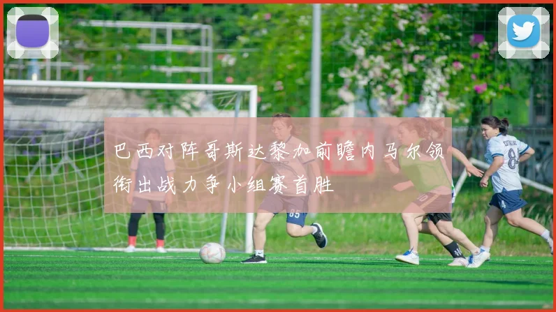 巴西对阵哥斯达黎加前瞻内马尔领衔出战力争小组赛首胜