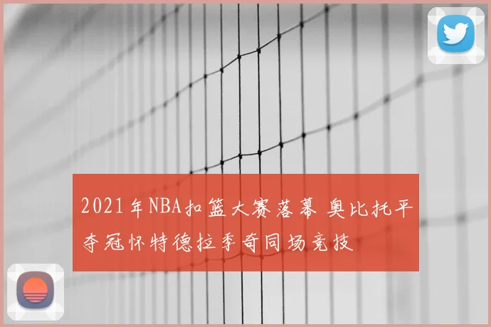 2021年NBA扣篮大赛落幕 奥比托平夺冠怀特德拉季奇同场竞技
