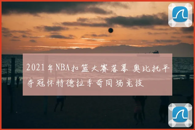 2021年NBA扣篮大赛落幕 奥比托平夺冠怀特德拉季奇同场竞技