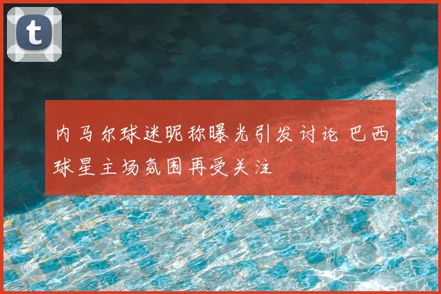 内马尔球迷昵称曝光引发讨论 巴西球星主场氛围再受关注