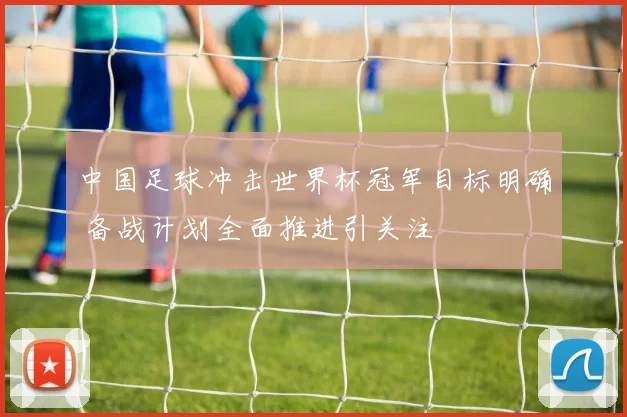 中国足球冲击世界杯冠军目标明确 备战计划全面推进引关注