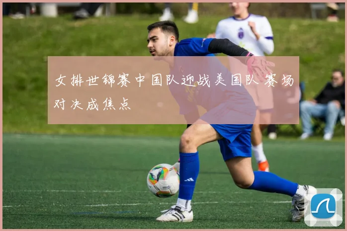 女排世锦赛中国队迎战美国队 赛场对决成焦点