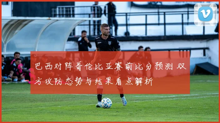 巴西对阵哥伦比亚赛前比分预测 双方攻防态势与结果看点解析