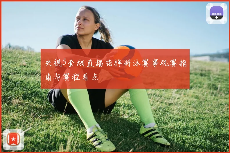 央视5套线直播花样游泳赛事观赛指南与赛程看点