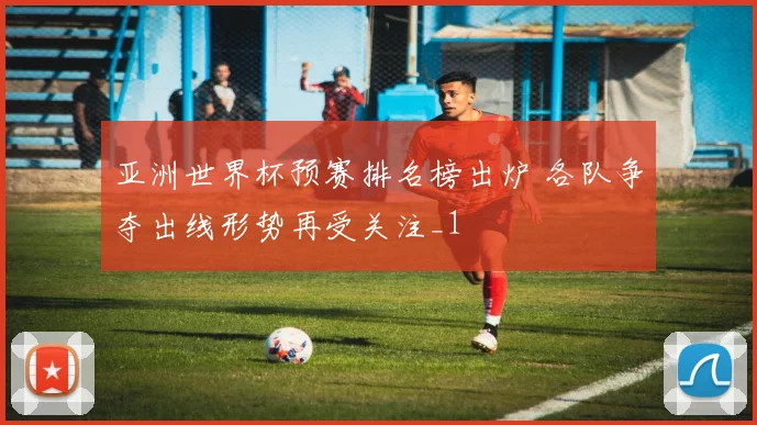 亚洲世界杯预赛排名榜出炉 各队争夺出线形势再受关注_1