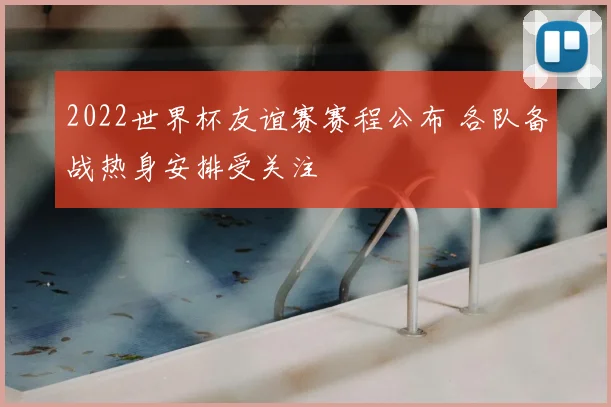 2022世界杯友谊赛赛程公布 各队备战热身安排受关注