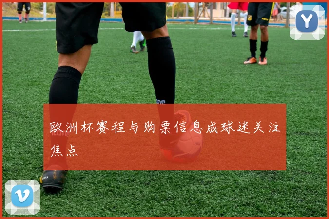 欧洲杯赛程与购票信息成球迷关注焦点