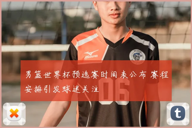 男篮世界杯预选赛时间表公布 赛程安排引发球迷关注
