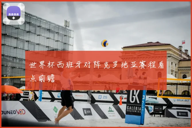 世界杯西班牙对阵克罗地亚赛程看点前瞻