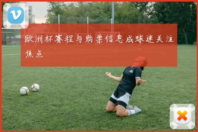 欧洲杯赛程与购票信息成球迷关注焦点